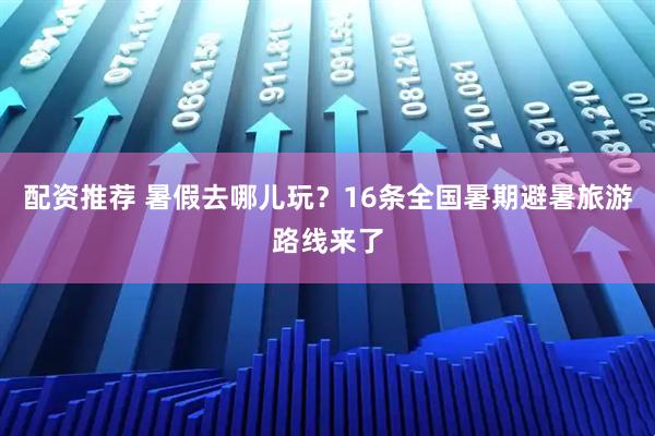 配资推荐 暑假去哪儿玩？16条全国暑期避暑旅游路线来了