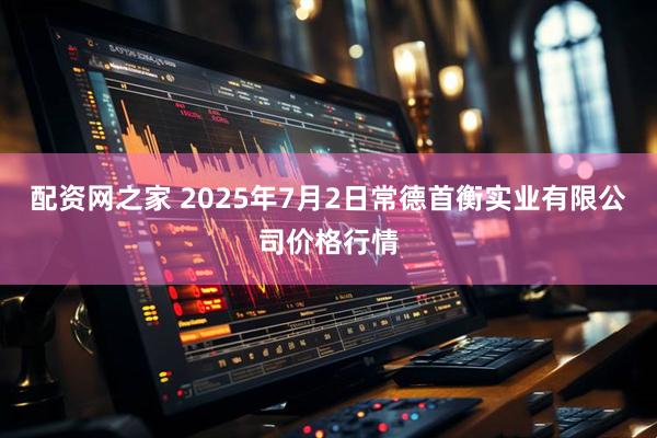 配资网之家 2025年7月2日常德首衡实业有限公司价格行情