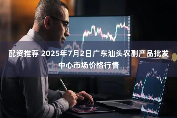 配资推荐 2025年7月2日广东汕头农副产品批发中心市场价格行情