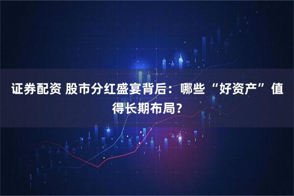 证券配资 股市分红盛宴背后：哪些 “好资产” 值得长期布局？