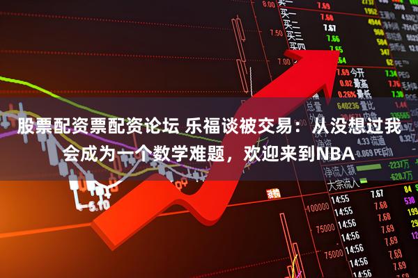 股票配资票配资论坛 乐福谈被交易：从没想过我会成为一个数学难题，欢迎来到NBA