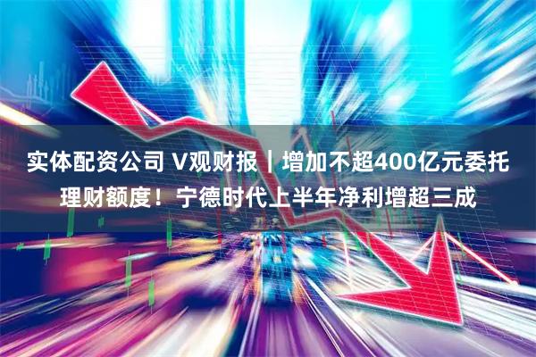 实体配资公司 V观财报｜增加不超400亿元委托理财额度！宁德时代上半年净利增超三成