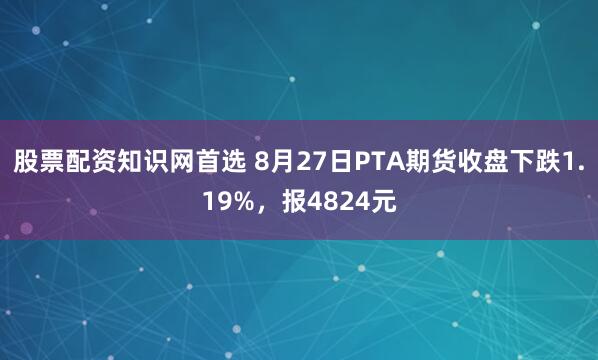 股票配资知识网首选 8月27日PTA期货收盘下跌1.19%，报4824元