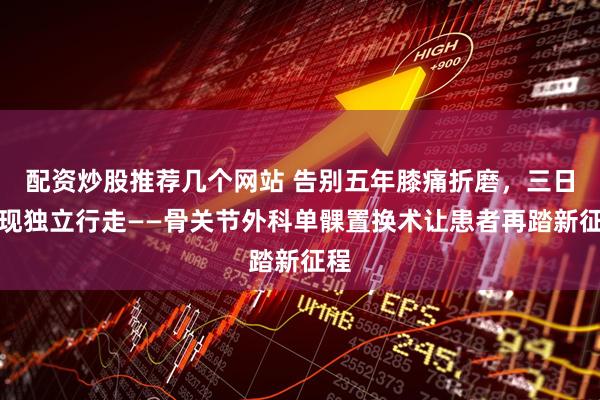 配资炒股推荐几个网站 告别五年膝痛折磨，三日实现独立行走——骨关节外科单髁置换术让患者再踏新征程