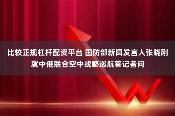 比较正规杠杆配资平台 国防部新闻发言人张晓刚就中俄联合空中战略巡航答记者问