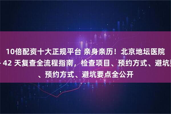 10倍配资十大正规平台 亲身亲历！北京地坛医院出院结算 + 42 天复查全流程指南，检查项目、预约方式、避坑要点全公开