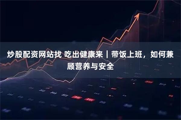 炒股配资网站找 吃出健康来｜带饭上班，如何兼顾营养与安全