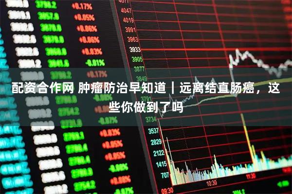 配资合作网 肿瘤防治早知道｜远离结直肠癌，这些你做到了吗