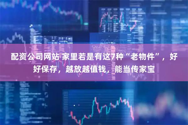 配资公司网站 家里若是有这7种“老物件”，好好保存，越放越值钱，能当传家宝