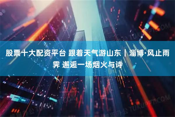 股票十大配资平台 跟着天气游山东｜淄博·风止雨霁 邂逅一场烟火与诗