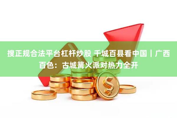 搜正规合法平台杠杆炒股 千城百县看中国｜广西百色：古城篝火派对热力全开