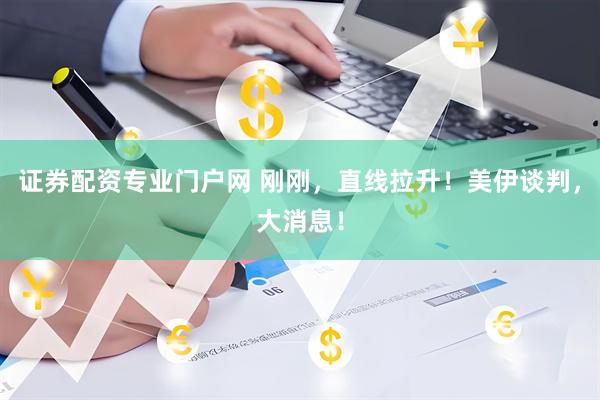 证券配资专业门户网 刚刚，直线拉升！美伊谈判，大消息！