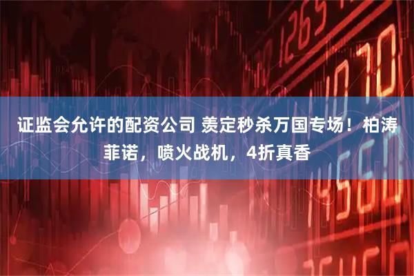 证监会允许的配资公司 羡定秒杀万国专场！柏涛菲诺，喷火战机，4折真香