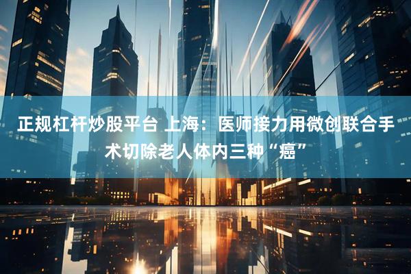 正规杠杆炒股平台 上海：医师接力用微创联合手术切除老人体内三种“癌”