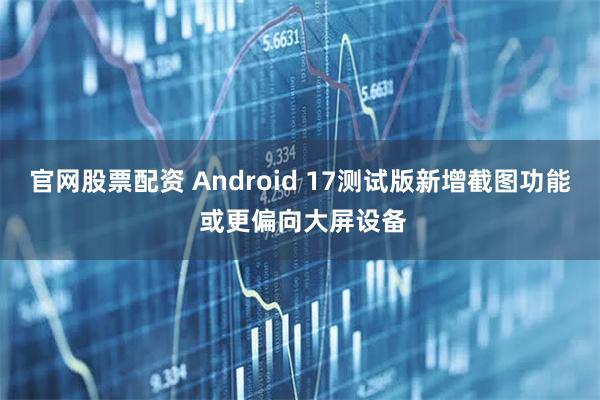 官网股票配资 Android 17测试版新增截图功能 或更偏向大屏设备