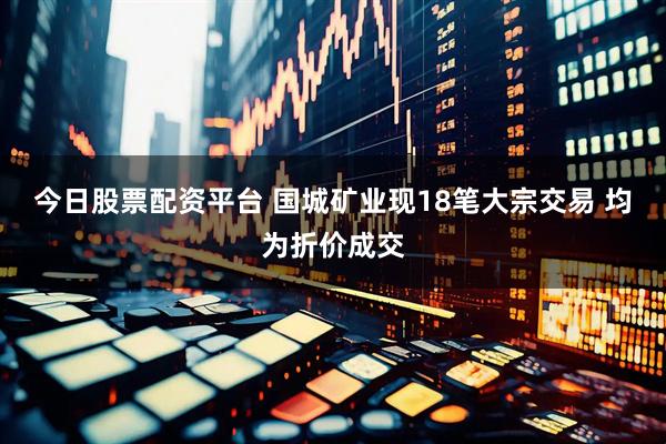 今日股票配资平台 国城矿业现18笔大宗交易 均为折价成交
