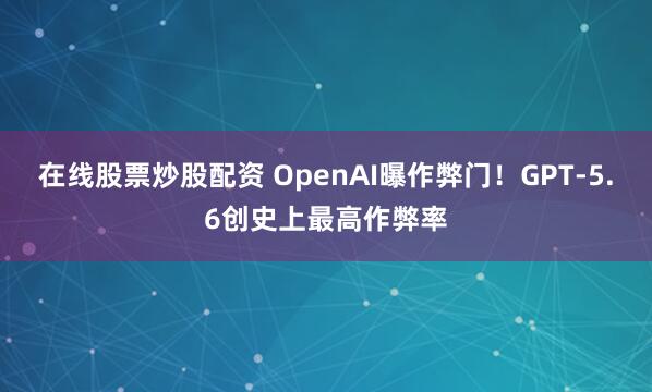 在线股票炒股配资 OpenAI曝作弊门！GPT-5.6创史上最高作弊率