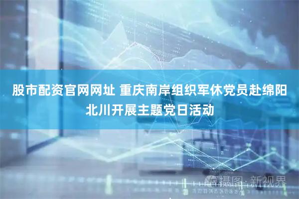 股市配资官网网址 重庆南岸组织军休党员赴绵阳北川开展主题党日活动